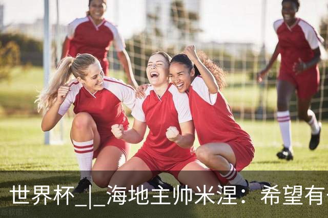 世界杯 | 海地主帅米涅：希望有一天能踏足海地
