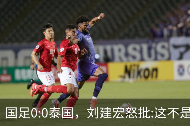 国足0:0泰国，刘建宏怒批:这不是友谊赛，是“比烂”大赛