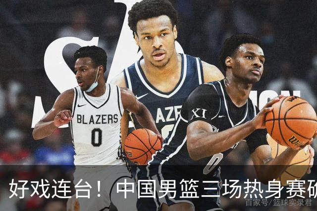 好戏连台！中国男篮三场热身赛确定，阵容升级迎战欧美非劲旅
