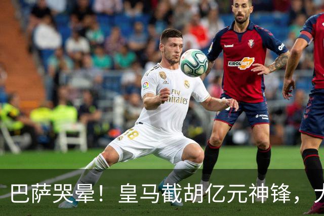 巴萨哭晕！皇马截胡亿元神锋，大巴黎暴怒强攻诺坎普王牌