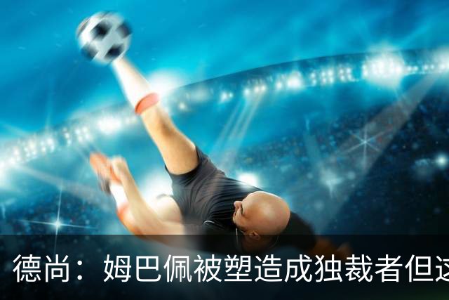 德尚：姆巴佩被塑造成独裁者但这不是事实，他完全承担了队长角色