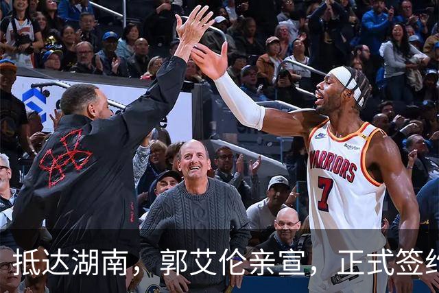 抵达湖南，郭艾伦亲宣，正式签约，新岗位曝光，杨鸣祝福