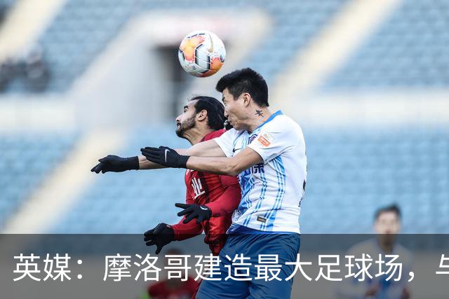 英媒：摩洛哥建造最大足球场，与西班牙争夺世界杯决赛举办权
