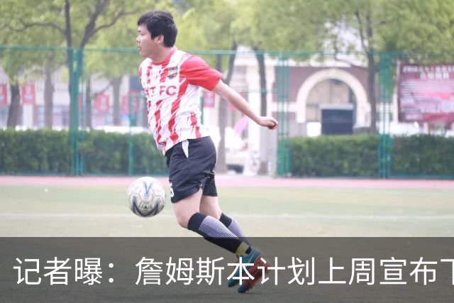 记者曝：詹姆斯本计划上周宣布下家，被萧华言论激怒后推迟至8月