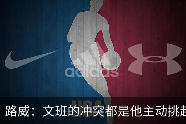 路威：文班的冲突都是他主动挑起的 不仅自己亲自下场还指使队友
