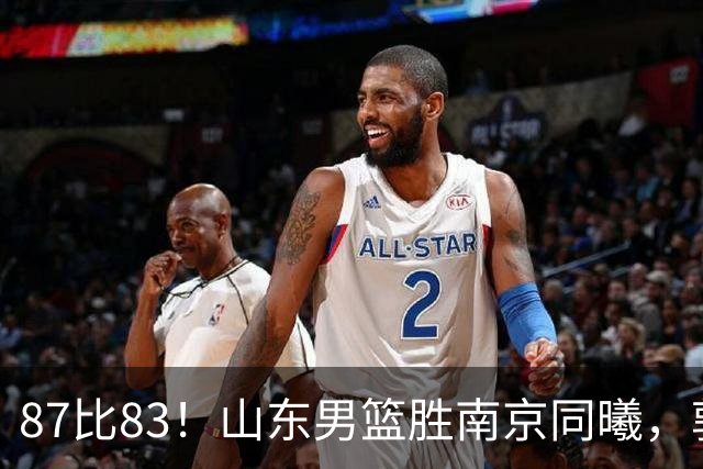 87比83！山东男篮胜南京同曦，郭凯领衔11人得分，2米10新星15分